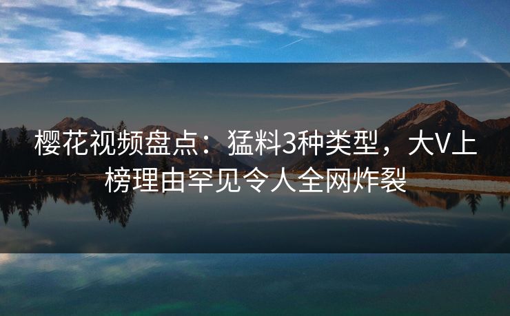 樱花视频盘点：猛料3种类型，大V上榜理由罕见令人全网炸裂