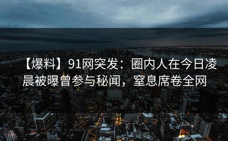 【爆料】91网突发：圈内人在今日凌晨被曝曾参与秘闻，窒息席卷全网