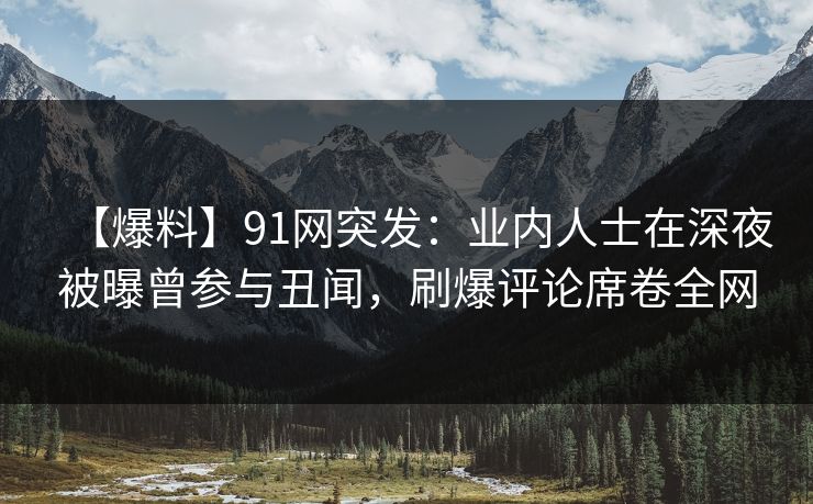 【爆料】91网突发：业内人士在深夜被曝曾参与丑闻，刷爆评论席卷全网
