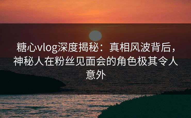 糖心vlog深度揭秘：真相风波背后，神秘人在粉丝见面会的角色极其令人意外