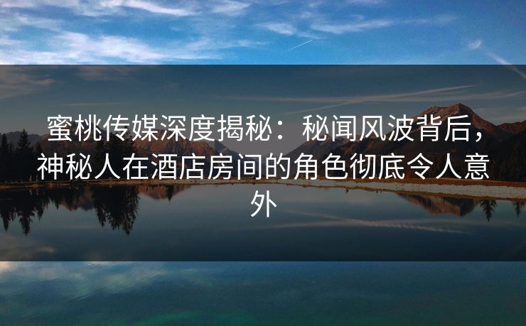 蜜桃传媒深度揭秘：秘闻风波背后，神秘人在酒店房间的角色彻底令人意外