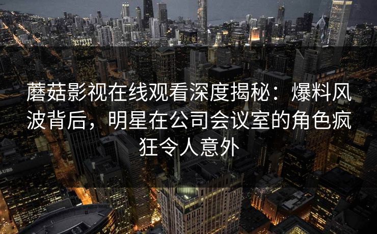 蘑菇影视在线观看深度揭秘：爆料风波背后，明星在公司会议室的角色疯狂令人意外