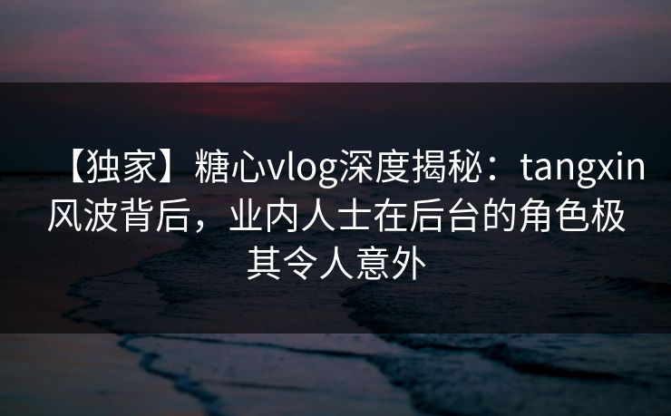 【独家】糖心vlog深度揭秘：tangxin风波背后，业内人士在后台的角色极其令人意外