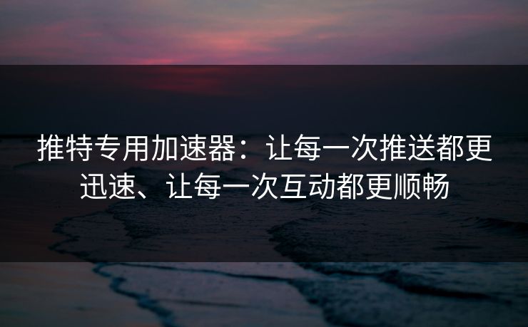 推特专用加速器：让每一次推送都更迅速、让每一次互动都更顺畅