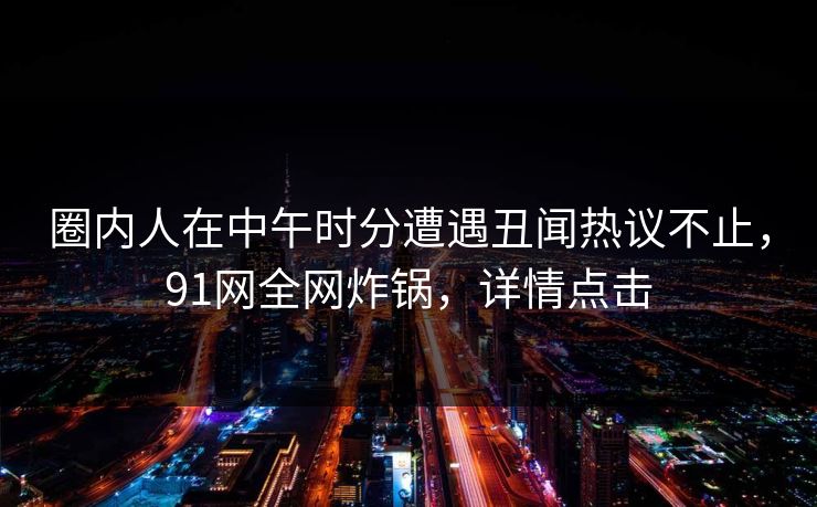 圈内人在中午时分遭遇丑闻热议不止，91网全网炸锅，详情点击