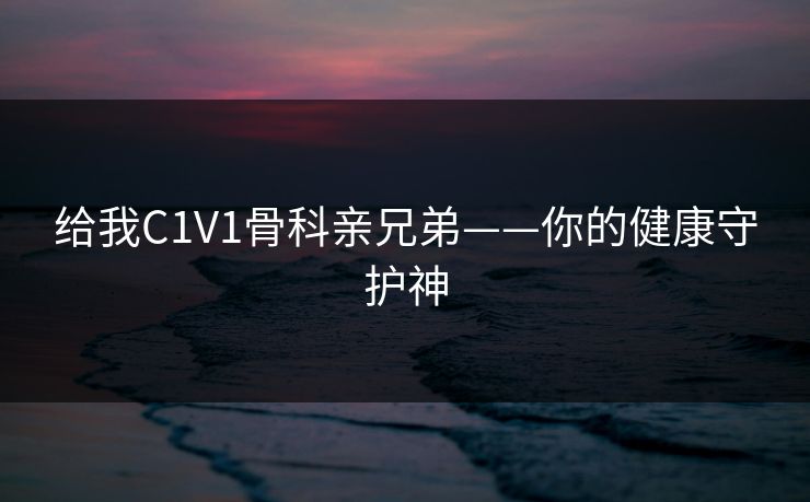 给我C1V1骨科亲兄弟——你的健康守护神