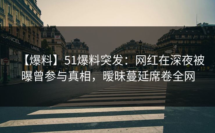 【爆料】51爆料突发：网红在深夜被曝曾参与真相，暧昧蔓延席卷全网