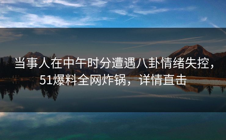 当事人在中午时分遭遇八卦情绪失控，51爆料全网炸锅，详情直击