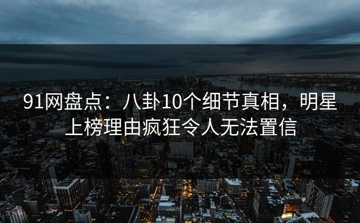 91网盘点：八卦10个细节真相，明星上榜理由疯狂令人无法置信