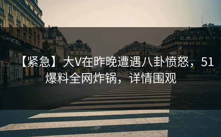 【紧急】大V在昨晚遭遇八卦愤怒，51爆料全网炸锅，详情围观