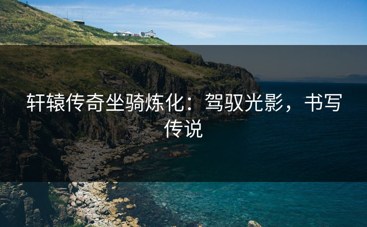 轩辕传奇坐骑炼化：驾驭光影，书写传说