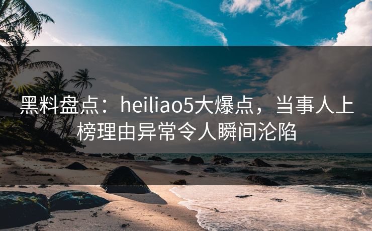 黑料盘点：heiliao5大爆点，当事人上榜理由异常令人瞬间沦陷