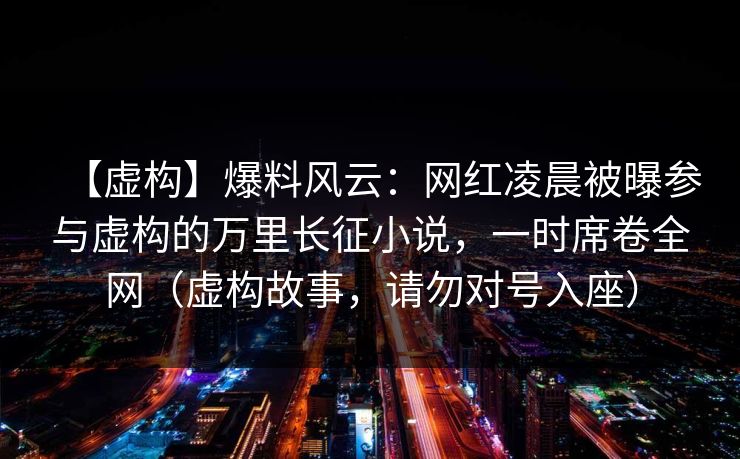 【虚构】爆料风云：网红凌晨被曝参与虚构的万里长征小说，一时席卷全网（虚构故事，请勿对号入座）