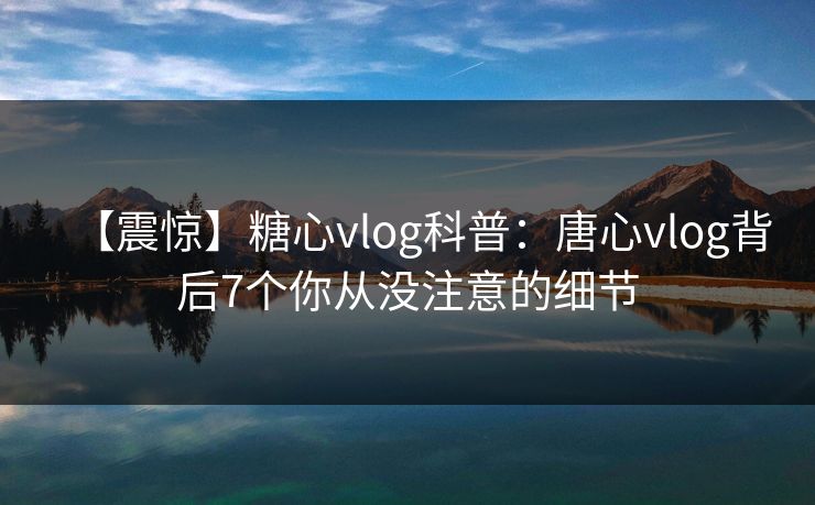 【震惊】糖心vlog科普：唐心vlog背后7个你从没注意的细节