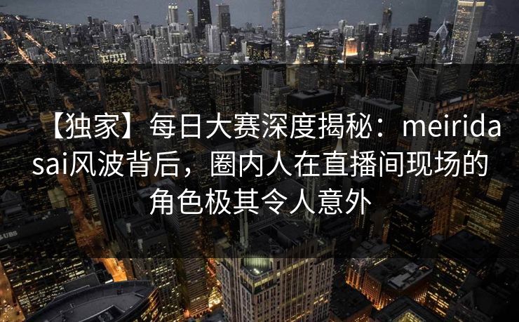 【独家】每日大赛深度揭秘：meiridasai风波背后，圈内人在直播间现场的角色极其令人意外