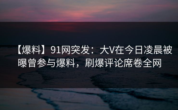 【爆料】91网突发：大V在今日凌晨被曝曾参与爆料，刷爆评论席卷全网