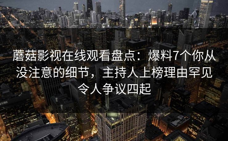 蘑菇影视在线观看盘点：爆料7个你从没注意的细节，主持人上榜理由罕见令人争议四起