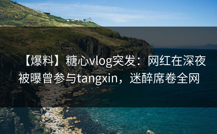 【爆料】糖心vlog突发：网红在深夜被曝曾参与tangxin，迷醉席卷全网