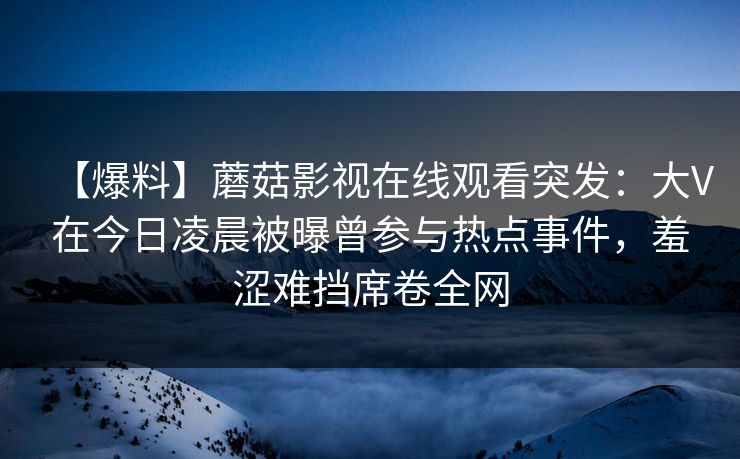 【爆料】蘑菇影视在线观看突发：大V在今日凌晨被曝曾参与热点事件，羞涩难挡席卷全网