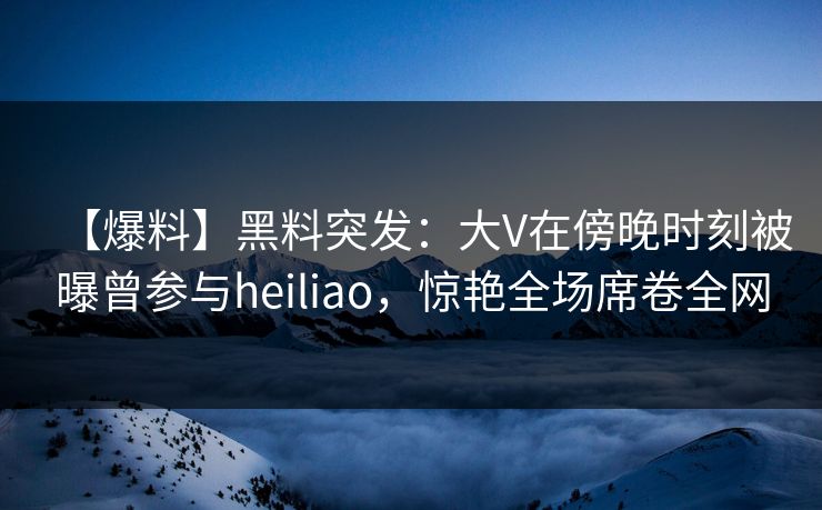 【爆料】黑料突发：大V在傍晚时刻被曝曾参与heiliao，惊艳全场席卷全网