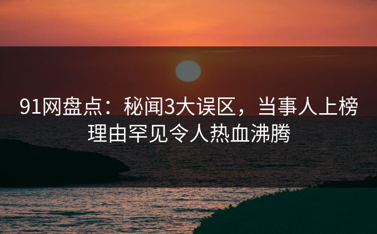 91网盘点：秘闻3大误区，当事人上榜理由罕见令人热血沸腾