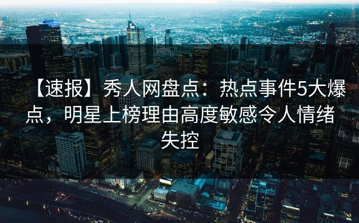 【速报】秀人网盘点：热点事件5大爆点，明星上榜理由高度敏感令人情绪失控