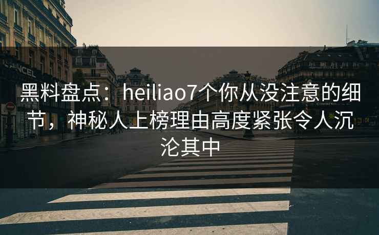 黑料盘点：heiliao7个你从没注意的细节，神秘人上榜理由高度紧张令人沉沦其中