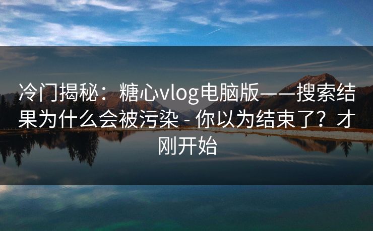 冷门揭秘：糖心vlog电脑版——搜索结果为什么会被污染 - 你以为结束了？才刚开始