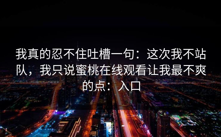 我真的忍不住吐槽一句：这次我不站队，我只说蜜桃在线观看让我最不爽的点：入口