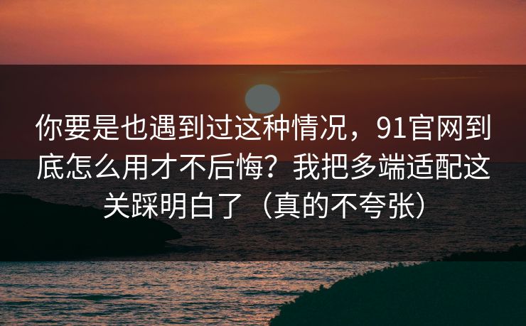 你要是也遇到过这种情况，91官网到底怎么用才不后悔？我把多端适配这关踩明白了（真的不夸张）