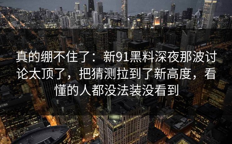 真的绷不住了：新91黑料深夜那波讨论太顶了，把猜测拉到了新高度，看懂的人都没法装没看到
